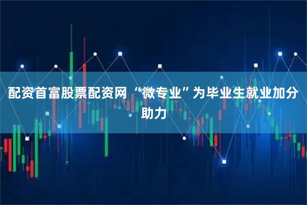配资首富股票配资网 “微专业”为毕业生就业加分助力
