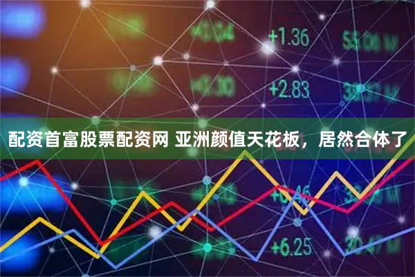 配资首富股票配资网 亚洲颜值天花板，居然合体了