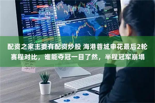 配资之家主要有配资炒股 海港蓉城申花最后2轮赛程对比，谁能夺冠一目了然，半程冠军崩塌