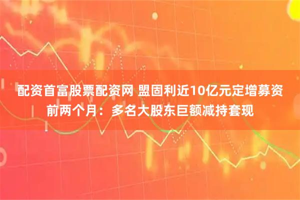 配资首富股票配资网 盟固利近10亿元定增募资前两个月：多名大股东巨额减持套现