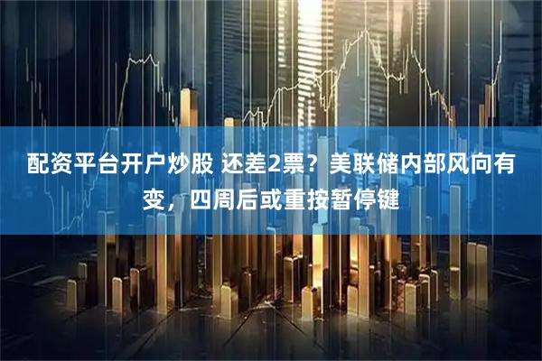 配资平台开户炒股 还差2票？美联储内部风向有变，四周后或重按暂停键