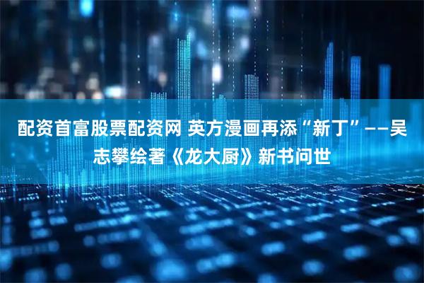 配资首富股票配资网 英方漫画再添“新丁”——吴志攀绘著《龙大厨》新书问世