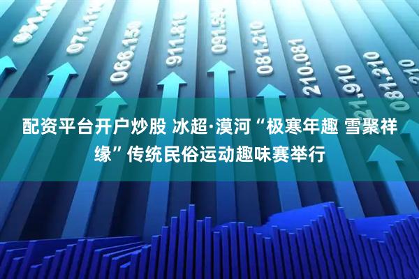 配资平台开户炒股 冰超·漠河“极寒年趣 雪聚祥缘”传统民俗运动趣味赛举行