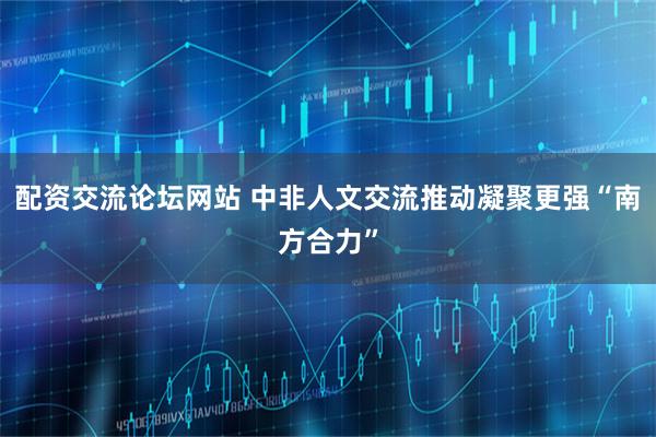配资交流论坛网站 中非人文交流推动凝聚更强“南方合力”