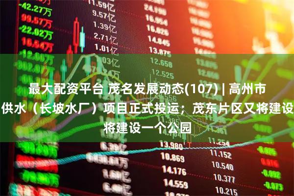 最大配资平台 茂名发展动态(107) | 高州市城乡集中供水（长坡水厂）项目正式投运；茂东片区又将建设一个公园