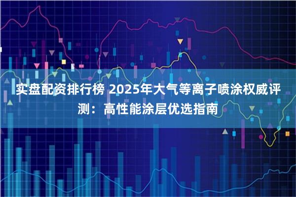 实盘配资排行榜 2025年大气等离子喷涂权威评测：高性能涂层优选指南