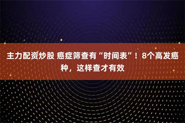 主力配资炒股 癌症筛查有“时间表”！8个高发癌种，这样查才有效