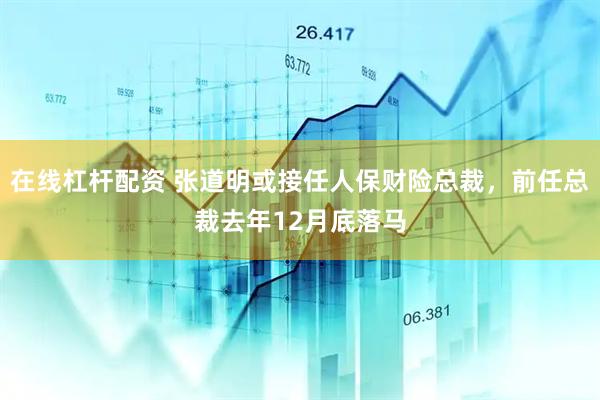 在线杠杆配资 张道明或接任人保财险总裁，前任总裁去年12月底落马